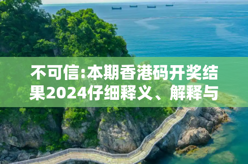 不可信:本期香港码开奖结果2024仔细释义、解释与落实