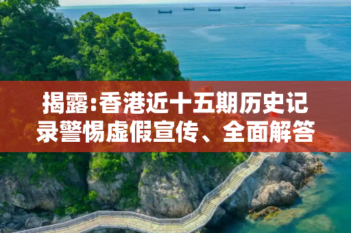 揭露:香港近十五期历史记录警惕虚假宣传、全面解答与解释