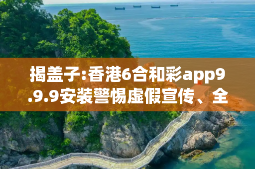 揭盖子:香港6合和彩app9.9.9安装警惕虚假宣传、全面解答与解释