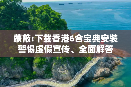 蒙蔽:下载香港6合宝典安装警惕虚假宣传、全面解答