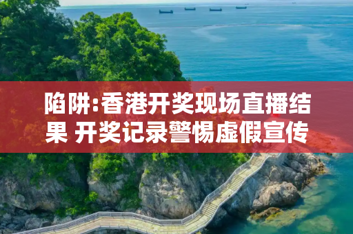 陷阱:香港开奖现场直播结果 开奖记录警惕虚假宣传全面释义