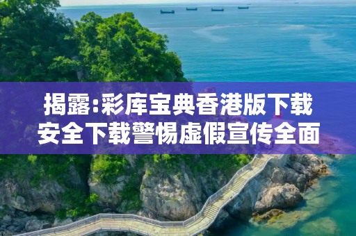 揭露:彩库宝典香港版下载安全下载警惕虚假宣传全面释义