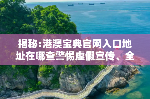 揭秘:港澳宝典官网入口地址在哪查警惕虚假宣传、全面解答与解释