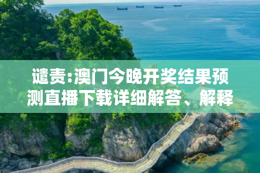 谴责:澳门今晚开奖结果预测直播下载详细解答、解释与落实