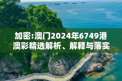 加密:澳门2024年6749港澳彩精选解析、解释与落实