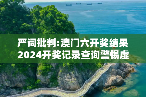 严词批判:澳门六开奖结果2024开奖记录查询警惕虚假宣传-全面释义、解释与落实
