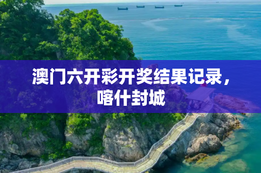 澳门六开彩开奖结果记录，喀什封城