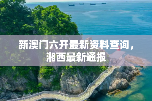 新澳门六开最新资料查询，湘西最新通报