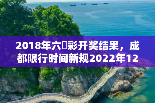 2018年六仺彩开奖结果，成都限行时间新规2022年12月