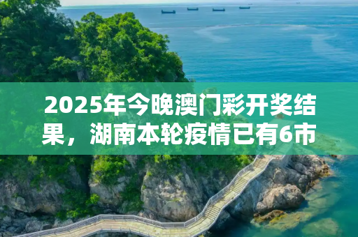 2025年今晚澳门彩开奖结果，湖南本轮疫情已有6市现确诊病例