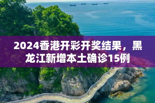 2024香港开彩开奖结果，黑龙江新增本土确诊15例