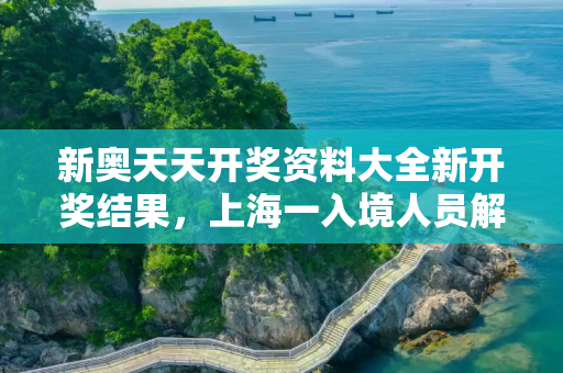 新奥天天开奖资料大全新开奖结果，上海一入境人员解除隔离11天后确诊