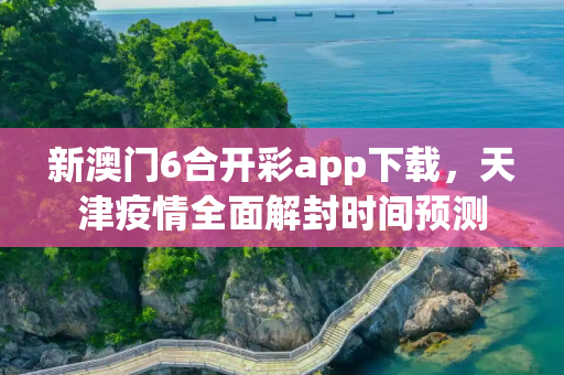 新澳门6合开彩app下载，天津疫情全面解封时间预测