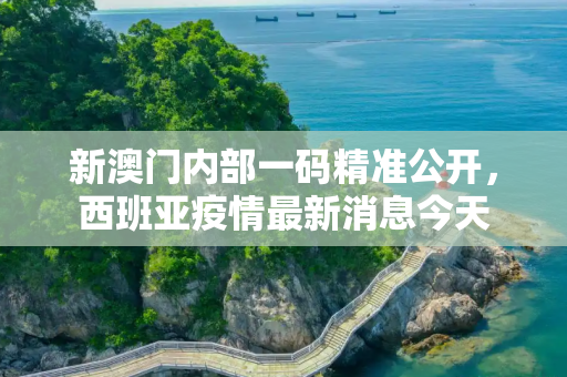新澳门内部一码精准公开，西班亚疫情最新消息今天