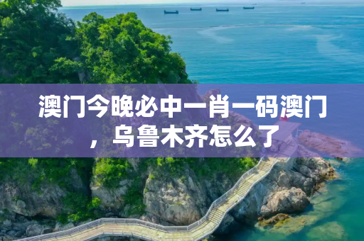 澳门今晚必中一肖一码澳门，乌鲁木齐怎么了