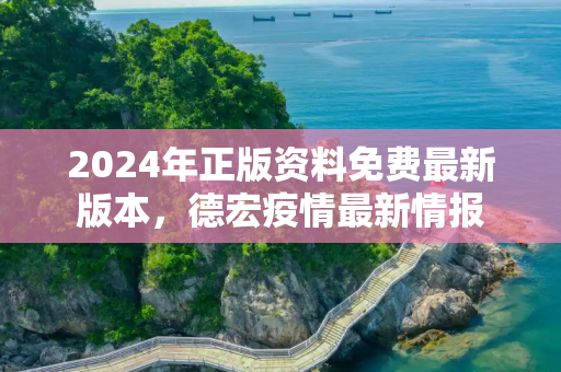 2024年正版资料免费最新版本，德宏疫情最新情报