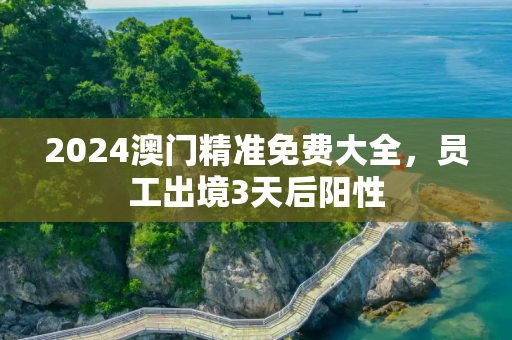 2024澳门精准免费大全，员工出境3天后阳性