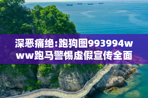 深恶痛绝:跑狗图993994www跑马警惕虚假宣传全面释义