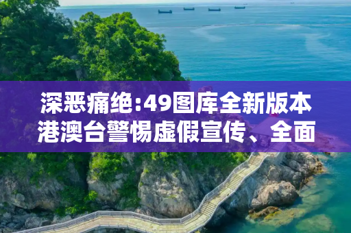 深恶痛绝:49图库全新版本港澳台警惕虚假宣传、全面解答与解释