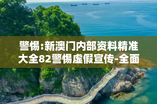 警惕:新澳门内部资料精准大全82警惕虚假宣传-全面释义