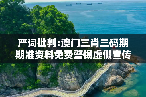 严词批判:澳门三肖三码期期准资料免费警惕虚假宣传、全面解答与解释