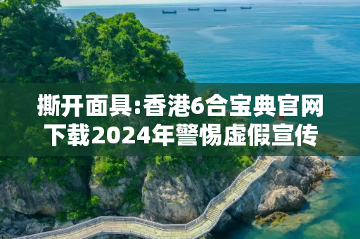 撕开面具:香港6合宝典官网下载2024年警惕虚假宣传-全面释义、解释与落实