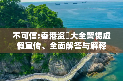 不可信:香港资枓大全警惕虚假宣传、全面解答与解释