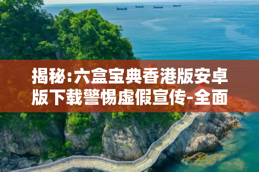 揭秘:六盒宝典香港版安卓版下载警惕虚假宣传-全面释义