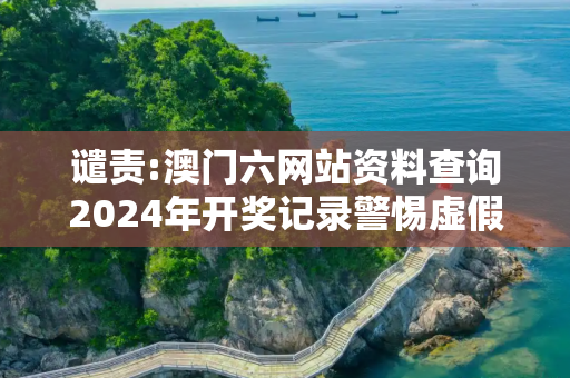 谴责:澳门六网站资料查询2024年开奖记录警惕虚假宣传-全面释义