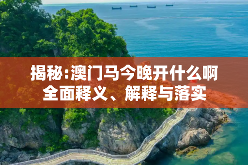 揭秘:澳门马今晚开什么啊全面释义、解释与落实