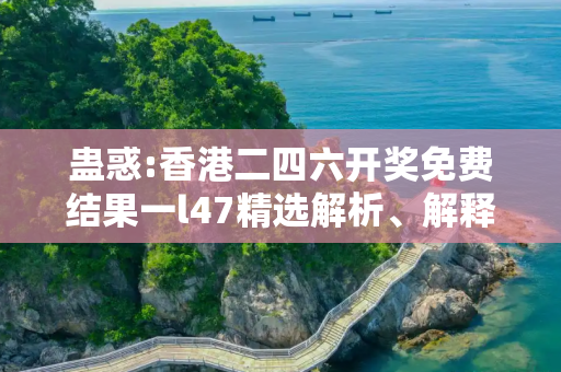 蛊惑:香港二四六开奖免费结果一l47精选解析、解释与落实