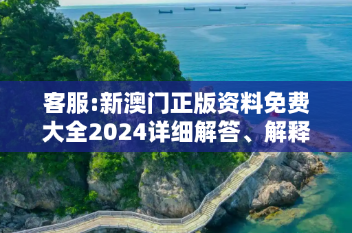 客服:新澳门正版资料免费大全2024详细解答、解释与落实