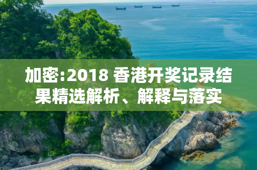 加密:2018 香港开奖记录结果精选解析、解释与落实