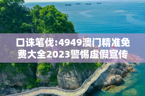 口诛笔伐:4949澳门精准免费大全2023警惕虚假宣传、全面解答与解释