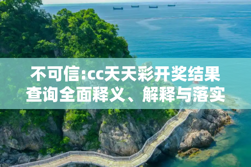 不可信:cc天天彩开奖结果查询全面释义、解释与落实