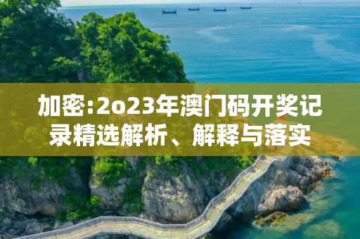 加密:2o23年澳门码开奖记录精选解析、解释与落实