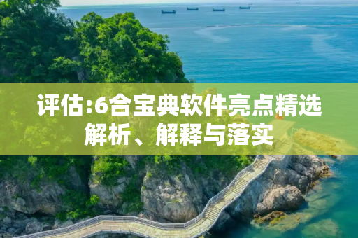 评估:6合宝典软件亮点精选解析、解释与落实