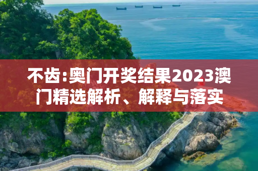 不齿:奥门开奖结果2023澳门精选解析、解释与落实
