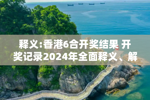 释义:香港6合开奖结果 开奖记录2024年全面释义、解释与落实