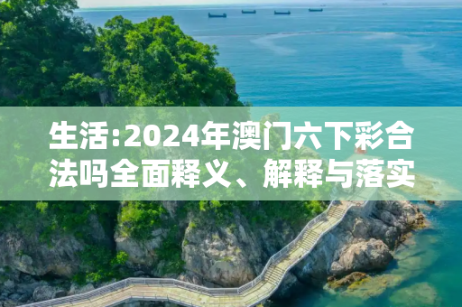 生活:2024年澳门六下彩合法吗全面释义、解释与落实