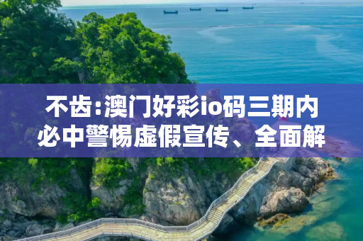 不齿:澳门好彩io码三期内必中警惕虚假宣传、全面解答与解释