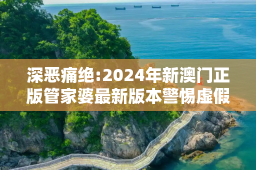 深恶痛绝:2024年新澳门正版管家婆最新版本警惕虚假宣传、全面解答与解释