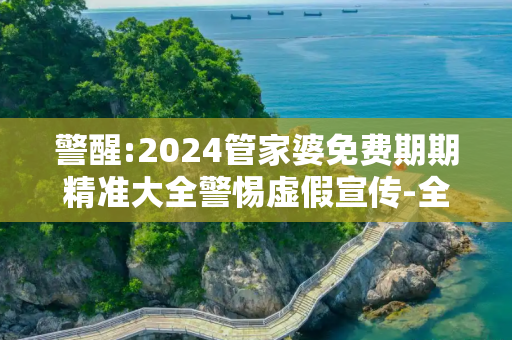 警醒:2024管家婆免费期期精准大全警惕虚假宣传-全面释义