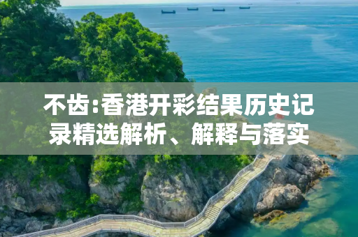 不齿:香港开彩结果历史记录精选解析、解释与落实