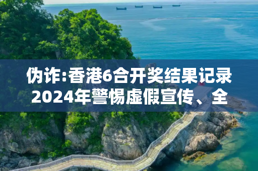 伪诈:香港6合开奖结果记录2024年警惕虚假宣传、全面解答