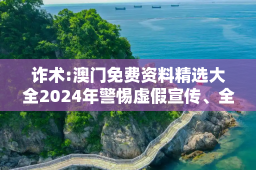 诈术:澳门免费资料精选大全2024年警惕虚假宣传、全面解答与解释