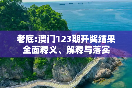 老底:澳门123期开奖结果全面释义、解释与落实