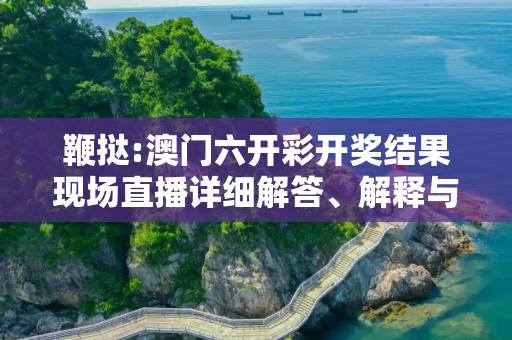 鞭挞:澳门六开彩开奖结果现场直播详细解答、解释与落实