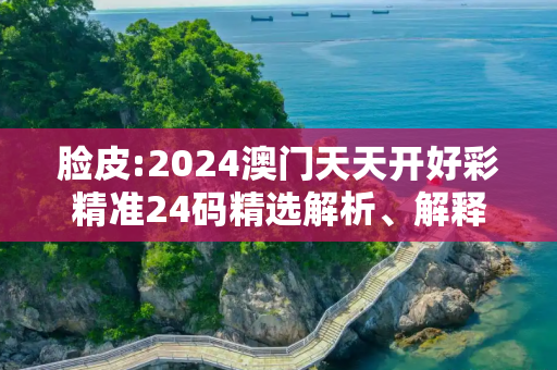 脸皮:2024澳门天天开好彩精准24码精选解析、解释与落实
