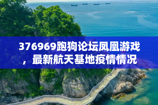 376969跑狗论坛凤凰游戏，最新航天基地疫情情况